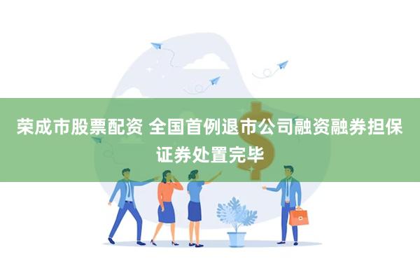 荣成市股票配资 全国首例退市公司融资融券担保证券处置完毕