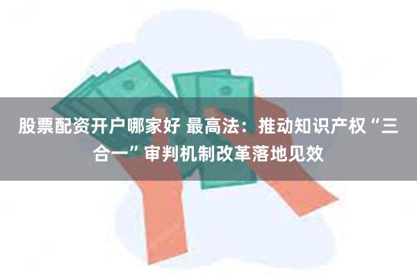 股票配资开户哪家好 最高法：推动知识产权“三合一”审判机制改革落地见效