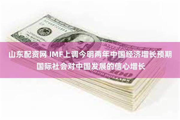 山东配资网 IMF上调今明两年中国经济增长预期 国际社会对中国发展的信心增长