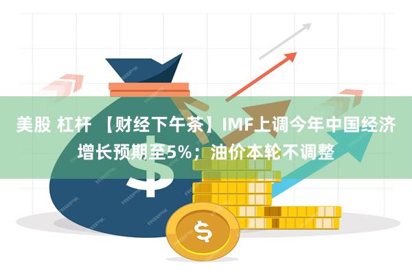 美股 杠杆 【财经下午茶】IMF上调今年中国经济增长预期至5%；油价本轮不调整