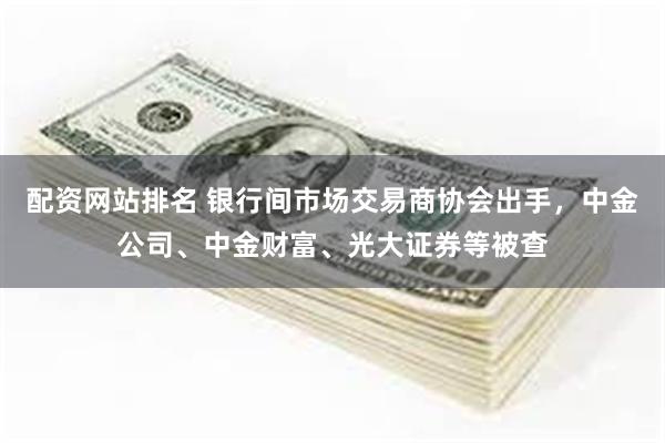 配资网站排名 银行间市场交易商协会出手，中金公司、中金财富、光大证券等被查