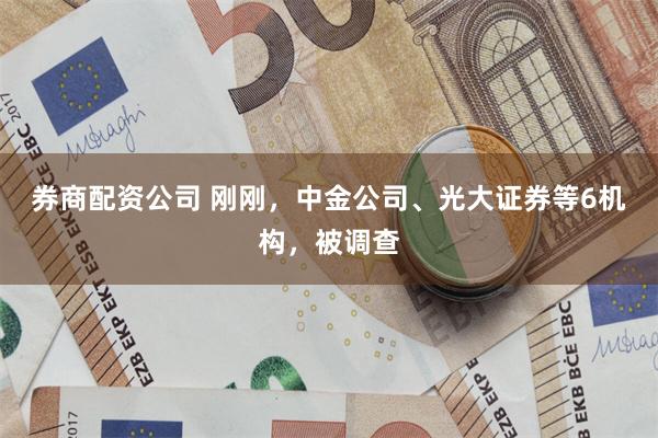 券商配资公司 刚刚，中金公司、光大证券等6机构，被调查