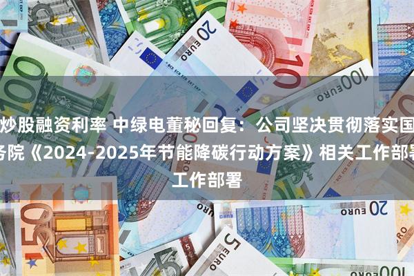 炒股融资利率 中绿电董秘回复：公司坚决贯彻落实国务院《2024-2025年节能降碳行动方案》相关工作部署