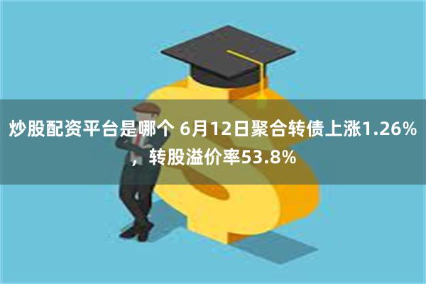 炒股配资平台是哪个 6月12日聚合转债上涨1.26%，转股溢价率53.8%