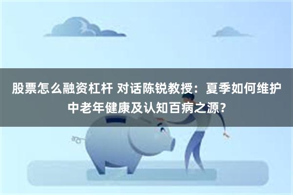 股票怎么融资杠杆 对话陈锐教授：夏季如何维护中老年健康及认知百病之源？