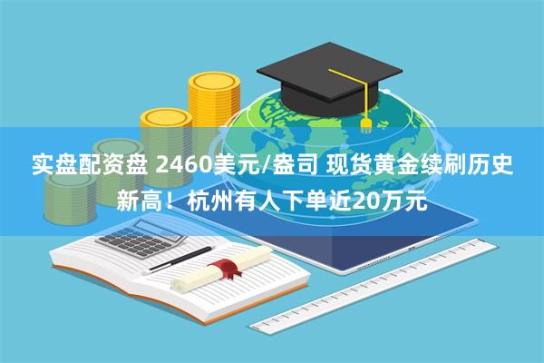 实盘配资盘 2460美元/盎司 现货黄金续刷历史新高！杭州有人下单近20万元