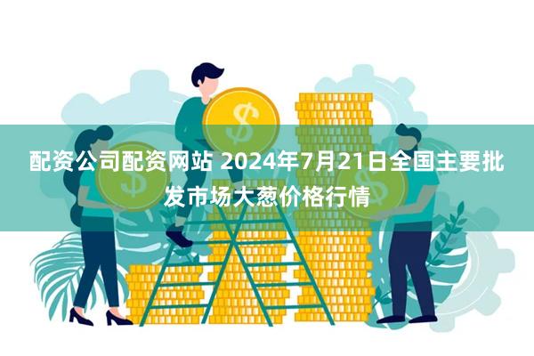 配资公司配资网站 2024年7月21日全国主要批发市场大葱价格行情