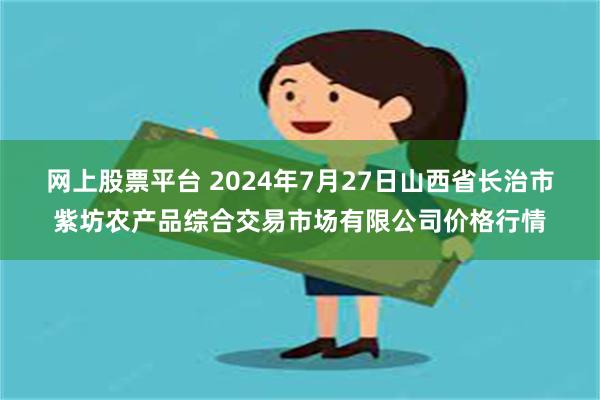 网上股票平台 2024年7月27日山西省长治市紫坊农产品综合交易市场有限公司价格行情