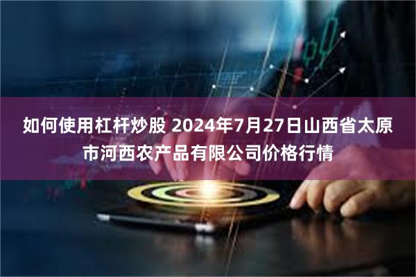 如何使用杠杆炒股 2024年7月27日山西省太原市河西农产品有限公司价格行情