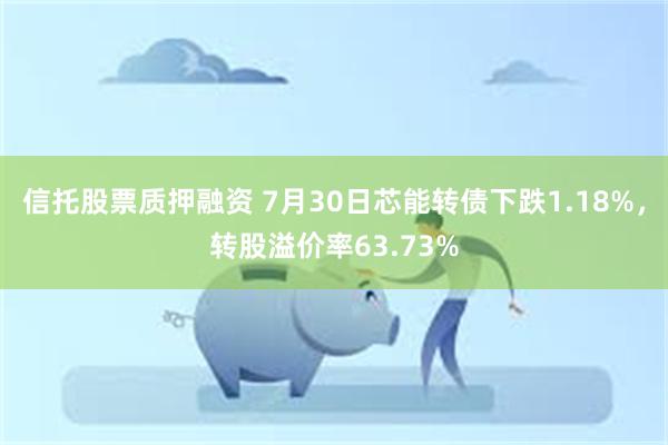 信托股票质押融资 7月30日芯能转债下跌1.18%，转股溢价率63.73%