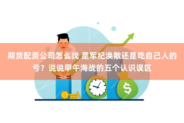 期货配资公司怎么找 是军纪涣散还是吃自己人的亏？说说甲午海战的五个认识误区