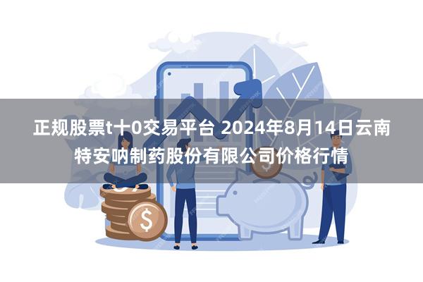 正规股票t十0交易平台 2024年8月14日云南特安呐制药股份有限公司价格行情