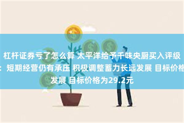 杠杆证券亏了怎么算 太平洋给予千味央厨买入评级 千味央厨：短期经营仍有承压 积极调整蓄力长远发展 目标价格为29.2元