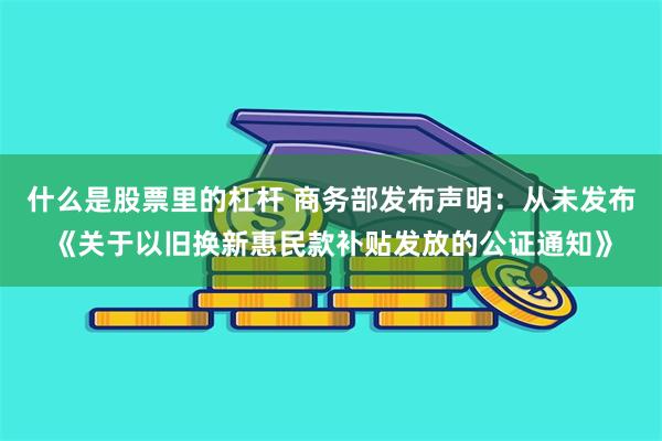 什么是股票里的杠杆 商务部发布声明：从未发布《关于以旧换新惠民款补贴发放的公证通知》