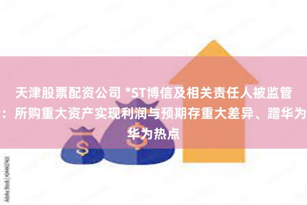 天津股票配资公司 *ST博信及相关责任人被监管警示：所购重大资产实现利润与预期存重大差异、蹭华为热点