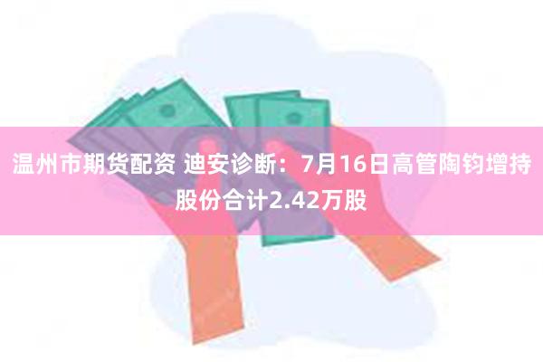 温州市期货配资 迪安诊断：7月16日高管陶钧增持股份合计2.42万股