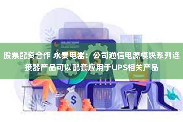 股票配资合作 永贵电器：公司通信电源模块系列连接器产品可以配套应用于UPS相关产品