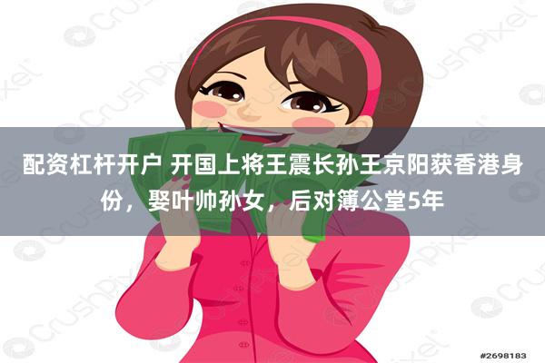 配资杠杆开户 开国上将王震长孙王京阳获香港身份，娶叶帅孙女，后对簿公堂5年