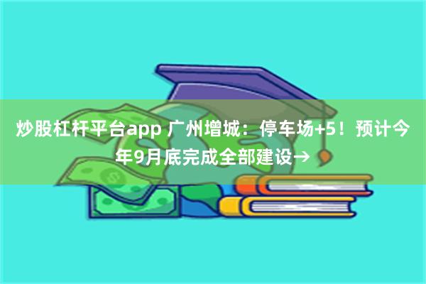 炒股杠杆平台app 广州增城：停车场+5！预计今年9月底完成全部建设→