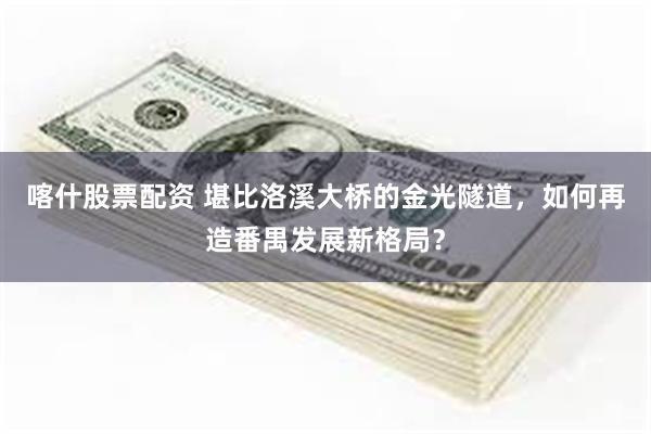 喀什股票配资 堪比洛溪大桥的金光隧道，如何再造番禺发展新格局？