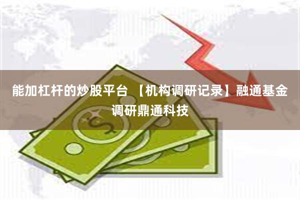 能加杠杆的炒股平台 【机构调研记录】融通基金调研鼎通科技