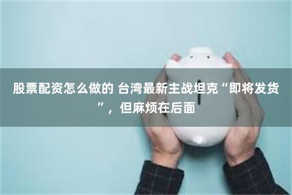 股票配资怎么做的 台湾最新主战坦克“即将发货”，但麻烦在后面