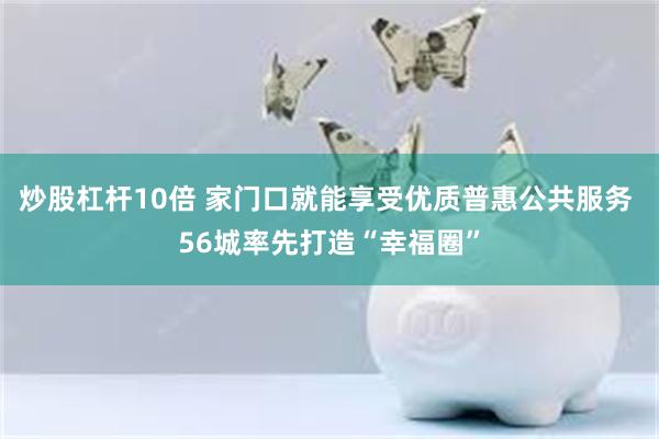 炒股杠杆10倍 家门口就能享受优质普惠公共服务 56城率先打造“幸福圈”