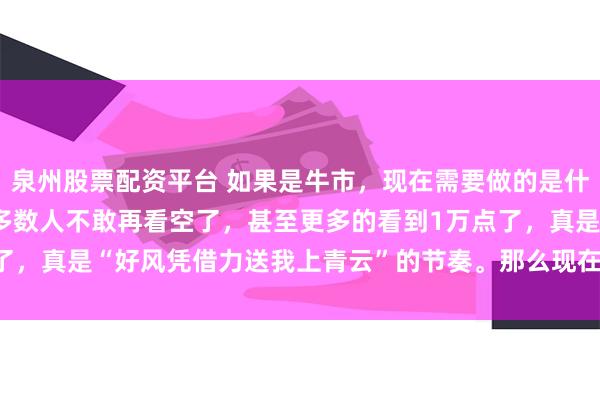 泉州股票配资平台 如果是牛市，现在需要做的是什么 连涨了几天以后，大多数人不敢再看空了，甚至更多的看到1万点了，真是“好风凭借力送我上青云”的节奏。那么现在需要做是什么，...