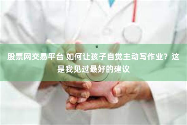 股票网交易平台 如何让孩子自觉主动写作业？这是我见过最好的建议