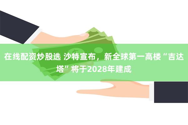 在线配资炒股选 沙特宣布，新全球第一高楼“吉达塔”将于2028年建成