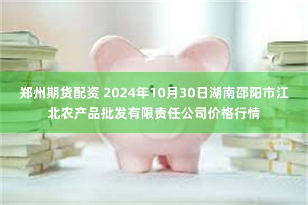 郑州期货配资 2024年10月30日湖南邵阳市江北农产品批发有限责任公司价格行情