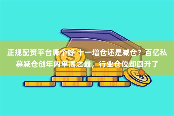 正规配资平台哪个好 十一增仓还是减仓？百亿私募减仓创年内单周之最，行业仓位却回升了