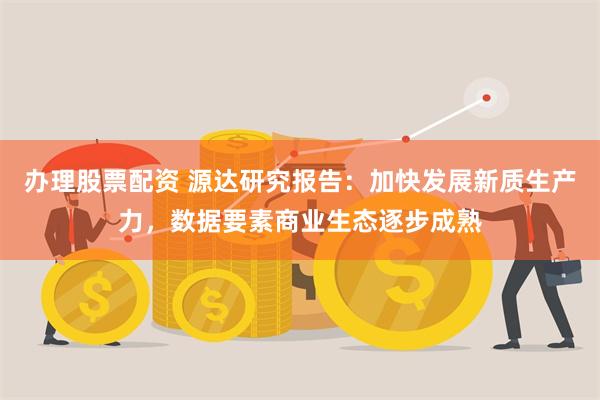 办理股票配资 源达研究报告：加快发展新质生产力，数据要素商业生态逐步成熟