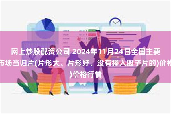 网上炒股配资公司 2024年11月24日全国主要批发市场当归片(片形大、片形好、没有掺入股子片的)价格行情