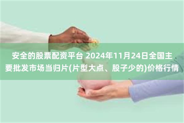 安全的股票配资平台 2024年11月24日全国主要批发市场当归片(片型大点、股子少的)价格行情