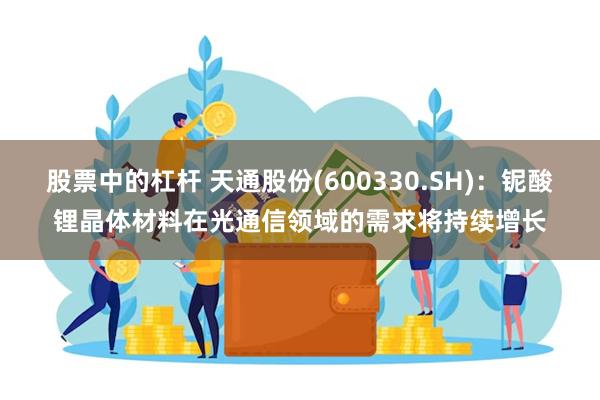 股票中的杠杆 天通股份(600330.SH)：铌酸锂晶体材料在光通信领域的需求将持续增长