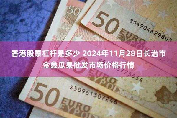 香港股票杠杆是多少 2024年11月28日长治市金鑫瓜果批发市场价格行情