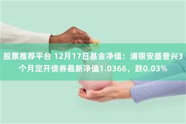 股票推荐平台 12月17日基金净值：浦银安盛普兴3个月定开债券最新净值1.0366，跌0.03%