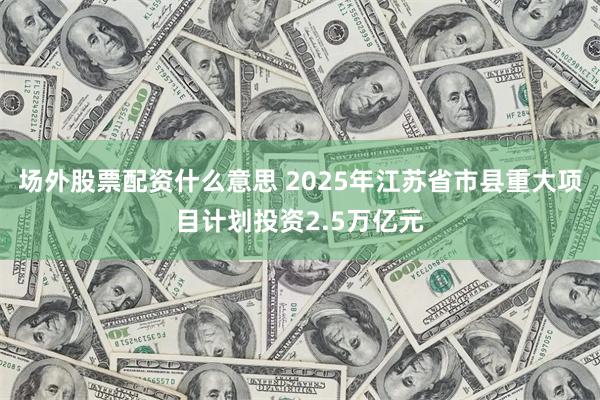 场外股票配资什么意思 2025年江苏省市县重大项目计划投资2.5万亿元