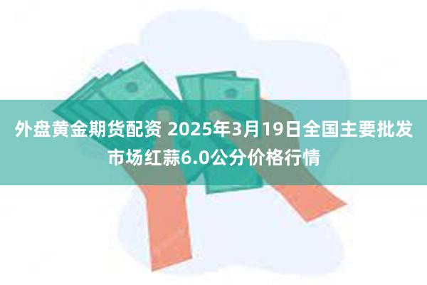 外盘黄金期货配资 2025年3月19日全国主要批发市场红蒜6.0公分价格行情