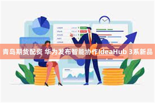 青岛期货配资 华为发布智能协作IdeaHub 3系新品